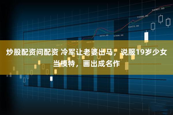 炒股配资问配资 冷军让老婆出马，说服19岁少女当模特，画出成名作