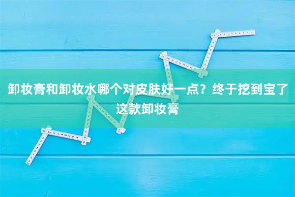 卸妆膏和卸妆水哪个对皮肤好一点？终于挖到宝了这款卸妆膏