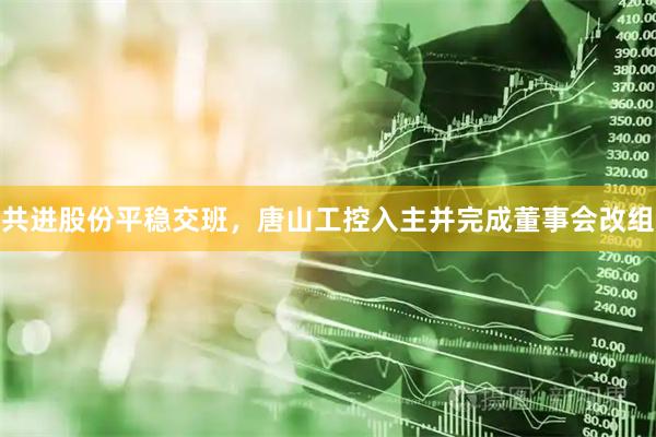 共进股份平稳交班，唐山工控入主并完成董事会改组