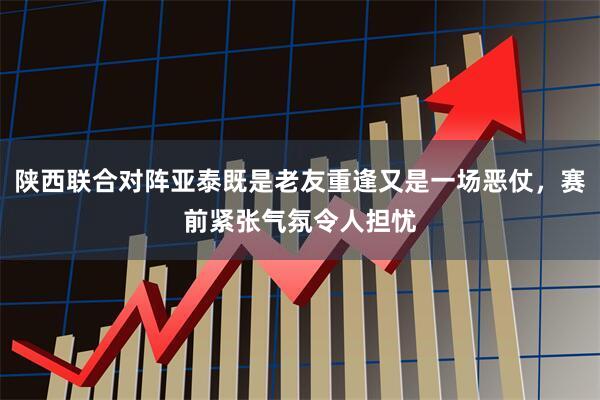 陕西联合对阵亚泰既是老友重逢又是一场恶仗，赛前紧张气氛令人担忧