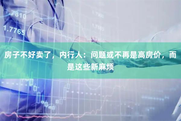 房子不好卖了，内行人：问题或不再是高房价，而是这些新麻烦