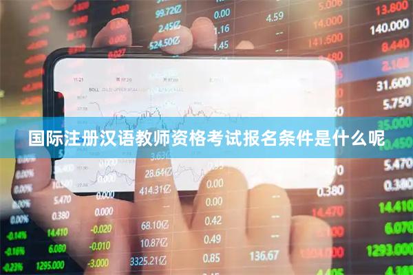 国际注册汉语教师资格考试报名条件是什么呢