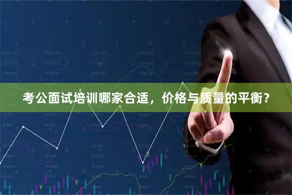 考公面试培训哪家合适，价格与质量的平衡？