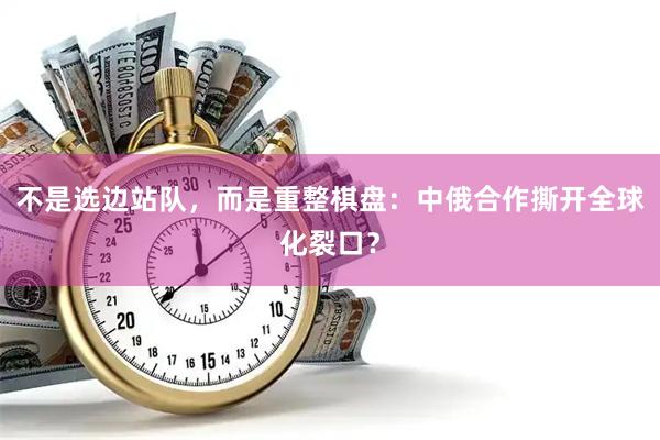 不是选边站队，而是重整棋盘：中俄合作撕开全球化裂口？