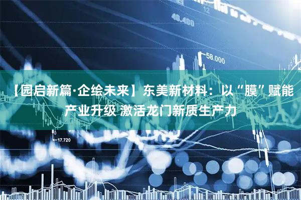 【园启新篇·企绘未来】东美新材料：以“膜”赋能产业升级 激活龙门新质生产力